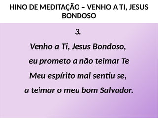 HINO DE MEDITAÇÃO – VENHO A TI, JESUS
BONDOSO
3.
Venho a Ti, Jesus Bondoso,
eu prometo a não teimar Te
Meu espírito mal sentiu se,
a teimar o meu bom Salvador.
 