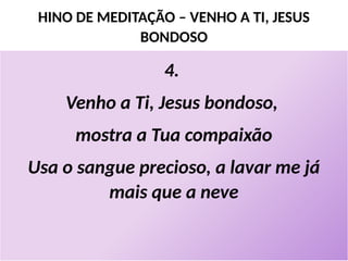 HINO DE MEDITAÇÃO – VENHO A TI, JESUS
BONDOSO
4.
Venho a Ti, Jesus bondoso,
mostra a Tua compaixão
Usa o sangue precioso, a lavar me já
mais que a neve
 