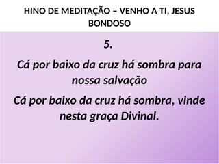 HINO DE MEDITAÇÃO – VENHO A TI, JESUS
BONDOSO
5.
Cá por baixo da cruz há sombra para
nossa salvação
Cá por baixo da cruz há sombra, vinde
nesta graça Divinal.
 