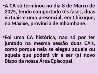 •A CA só terminou no dia 8 de Março de
2025, tendo comportado tês fases, duas
virtuais e uma presencial, em Chicuque,
na Maxixe, província de Inhambane.
•Foi uma CA histórica, nao só por ter
juntado na mesma sessão duas CA’s,
como porque nela se elegeu aquele ou
aquela que poderá vir a ser (a) novo
Bispo da nossa Área Episcopal.
 