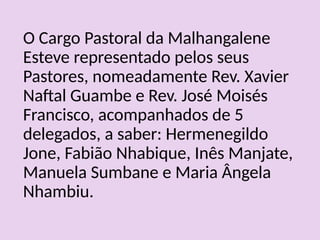 O Cargo Pastoral da Malhangalene
Esteve representado pelos seus
Pastores, nomeadamente Rev. Xavier
Naftal Guambe e Rev. José Moisés
Francisco, acompanhados de 5
delegados, a saber: Hermenegildo
Jone, Fabião Nhabique, Inês Manjate,
Manuela Sumbane e Maria Ângela
Nhambiu.
 