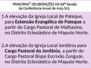 PRINCIPAIS¹ DELIBERAÇÕES DA 69ª Sessão
da Conferência Anual de moç-SUL
1.A elevação da Igreja Local de Pateque,
para Extensão Evangélica de Pateque a
partir do Cargo Pastoral de Malhazine,
no Distrito Eclesiástico de Maputo Norte.
2.A elevação da Igreja Local Jordânia para
Cargo Pastoral da Jordânia, a partir do
Cargo Pastoral Bispo Escrivão Zunguze,
no Distrito Eclesiástico de Maputo Norte.
 