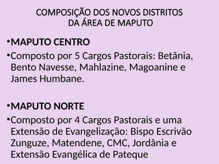 COMPOSIÇÃO DOS NOVOS DISTRITOS
DA ÁREA DE MAPUTO
•MAPUTO CENTRO
•Composto por 5 Cargos Pastorais: Betânia,
Bento Navesse, Mahlazine, Magoanine e
James Humbane.
•MAPUTO NORTE
•Composto por 4 Cargos Pastorais e uma
Extensão de Evangelização: Bispo Escrivão
Zunguze, Matendene, CMC, Jordânia e
Extensão Evangélica de Pateque.
 