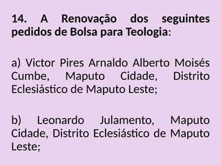 14. A Renovação dos seguintes
pedidos de Bolsa para Teologia:
a) Victor Pires Arnaldo Alberto Moisés
Cumbe, Maputo Cidade, Distrito
Eclesiástico de Maputo Leste;
b) Leonardo Julamento, Maputo
Cidade, Distrito Eclesiástico de Maputo
Leste;
 