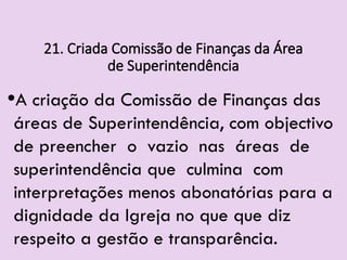 21. Criada Comissão de Finanças da Área
de Superintendência
•A criação da Comissão de Finanças das
áreas de Superintendência, com objectivo
de preencher o vazio nas áreas de
superintendência que culmina com
interpretações menos abonatórias para a
dignidade da Igreja no que que diz
respeito a gestão e transparência.
 