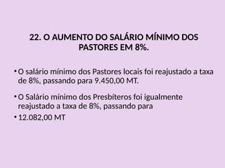 22. O AUMENTO DO SALÁRIO MÍNIMO DOS
PASTORES EM 8%.
• O salário mínimo dos Pastores locais foi reajustado a taxa
de 8%, passando para 9.450,00 MT.
• O Salário mínimo dos Presbíteros foi igualmente
reajustado a taxa de 8%, passando para
• 12.082,00 MT
 