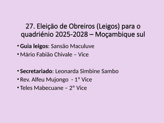 27. Eleiçäo de Obreiros (Leigos) para o
quadriénio 2025-2028 – Moçambique sul
•Guia leigos: Sansão Maculuve
•Mário Fabião Chivale – Vice
•Secretariado: Leonarda Simbine Sambo
•Rev. Alfeu Mujongo - 1ª Vice
•Teles Mabecuane – 2º Vice
 