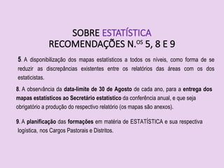 SOBRE ESTATÍSTICA
RECOMENDAÇÕES N.OS
5, 8 E 9
5. A disponibilização dos mapas estatísticos a todos os níveis, como forma de se
reduzir as discrepâncias existentes entre os relatórios das áreas com os dos
estaticistas.
8. A observância da data-limite de 30 de Agosto de cada ano, para a entrega dos
mapas estatísticos ao Secretário estatístico da conferência anual, e que seja
obrigatório a produção do respectivo relatório (os mapas são anexos).
9. A planificação das formações em matéria de ESTATÍSTICA e sua respectiva
logística, nos Cargos Pastorais e Distritos.
 