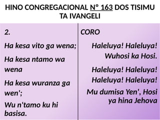 HINO CONGREGACIONAL Nº 163 DOS TISIMU
TA IVANGELI
CORO
Haleluya! Haleluya!
Wuhosi ka Hosi.
Haleluya! Haleluya!
Haleluya! Haleluya!
Mu dumisa Yen', Hosi
ya hina Jehova
2.
Ha kesa vito ga wena;
Ha kesa ntamo wa
wena
Ha kesa wuranza ga
wen';
Wu n'tamo ku hi
basisa.
 