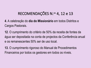 RECOMENDAÇÕES N.os
4, 12 e 13
4. A celebração do dia do Missionário em todos Distritos e
Cargos Pastorais.
12. O cumprimento do critério de 50% da receita de fontes da
água ser depositada na conta de projectos da Conferência anual
e os remanescentes 50% ser de uso local.
13. O cumprimento rigoroso do Manual de Procedimentos
Financeiros por todos os gestores em todos os níveis.
 