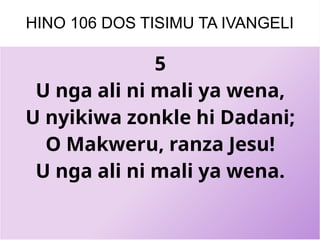 HINO 106 DOS TISIMU TA IVANGELI
5
U nga ali ni mali ya wena,
U nyikiwa zonkle hi Dadani;
O Makweru, ranza Jesu!
U nga ali ni mali ya wena.
 