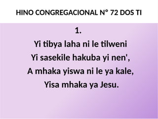 HINO CONGREGACIONAL Nº 72 DOS TI
1.
Yi tibya laha ni le tilweni
Yi sasekile hakuba yi nen',
A mhaka yiswa ni le ya kale,
Yisa mhaka ya Jesu.
 