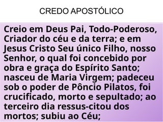 CREDO APOSTÓLICO
Creio em Deus Pai, Todo-Poderoso,
Criador do céu e da terra; e em
Jesus Cristo Seu único Filho, nosso
Senhor, o qual foi concebido por
obra e graça do Espírito Santo;
nasceu de Maria Virgem; padeceu
sob o poder de Pôncio Pilatos, foi
crucificado, morto e sepultado; ao
terceiro dia ressus-citou dos
mortos; subiu ao Céu;
 