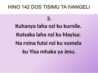 HINO 142 DOS TISIMU TA IVANGELI
3.
Kuhanya laha nzi ku kurnile.
Kutsaka laha nzi ku hlayisa:
Na rnina futsi nzi ku vumela
ku Yisa mhaka ya Jesu.
 