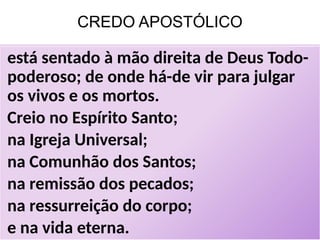 CREDO APOSTÓLICO
está sentado à mão direita de Deus Todo-
poderoso; de onde há-de vir para julgar
os vivos e os mortos.
Creio no Espírito Santo;
na Igreja Universal;
na Comunhão dos Santos;
na remissão dos pecados;
na ressurreição do corpo;
e na vida eterna.
 