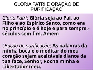 GLORIA PATRI E ORAÇÃO DE
PURIFICAÇÃO
Gloria Patri: Glória seja ao Pai, ao
Filho e ao Espírito Santo, como era
no princípio e é hoje e para sempre,-
séculos sem fim. Amém
Oração de purificação: As palavras da
minha boca e o meditar do meu
coração sejam aceitáveis diante da
tua face, Senhor, Rocha minha e
Libertador meu.
 