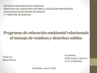 Programa de educaciónambientalrelacionado
al manejode residuosy desechossolidos
REPÚBLICA BOLIVARIANA DE VENEZUELA
MINISTERIO DEL PODER POPULAR PARA LA EDUCACIÓN UNIVERSIARIA
UNIVERSIDAD BICENTENARIA DE ARAGUA
5° TRIMESTRE DE DERECHO.-
Estudiante:
Colmenares E; Samari J.
C.I.V.- 25.904.916
Charallave, enero 2.018
Profesora:
Mayira Bravo
 