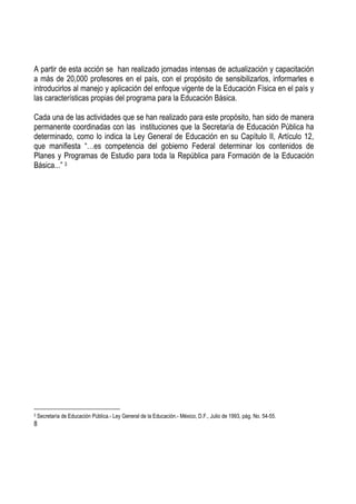 8
A partir de esta acción se han realizado jornadas intensas de actualización y capacitación
a más de 20,000 profesores en el país, con el propósito de sensibilizarlos, informarles e
introducirlos al manejo y aplicación del enfoque vigente de la Educación Física en el país y
las características propias del programa para la Educación Básica.
Cada una de las actividades que se han realizado para este propósito, han sido de manera
permanente coordinadas con las instituciones que la Secretaría de Educación Pública ha
determinado, como lo indica la Ley General de Educación en su Capítulo II, Artículo 12,
que manifiesta “…es competencia del gobierno Federal determinar los contenidos de
Planes y Programas de Estudio para toda la República para Formación de la Educación
Básica...” 3
3 Secretaría de Educación Pública.- Ley General de la Educación.- México, D.F., Julio de 1993, pág. No. 54-55.
 