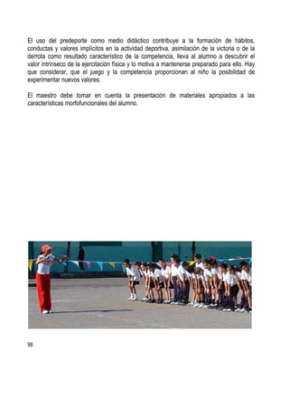 98
El uso del predeporte como medio didáctico contribuye a la formación de hábitos,
conductas y valores implícitos en la actividad deportiva, asimilación de la victoria o de la
derrota como resultado característico de la competencia, lleva al alumno a descubrir el
valor intrínseco de la ejercitación física y lo motiva a mantenerse preparado para ello. Hay
que considerar, que el juego y la competencia proporcionan al niño la posibilidad de
experimentar nuevos valores.
El maestro debe tomar en cuenta la presentación de materiales apropiados a las
características morfofuncionales del alumno.
 