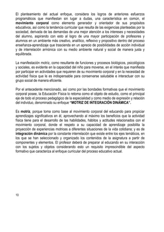 10
El planteamiento del actual enfoque, considera los logros de anteriores esfuerzos
programáticos que manifiestan sin lugar a dudas, una característica en común, el
movimiento corporal como elemento generador y orientador de sus propósitos
educativos, así como la tendencia curricular que resulta de las exigencias planteadas por la
sociedad, derivada de las demandas de una mejor atención a los intereses y necesidades
del alumno, aspirando con esto al logro de una mayor participación de profesores y
alumnos en un ambiente más creativo, analítico, reflexivo y propositivo dentro del proceso
enseñanza-aprendizaje que trascienda en un aprecio de posibilidades de acción individual
y de interrelación armónica con su medio ambiente natural y social de manera justa y
equilibrada.
La manifestación motriz, como resultante de funciones y procesos biológicos, psicológicos
y sociales, es evidente en la capacidad del niño para moverse, en el interés que manifiesta
por participar en actividades que requieren de su movimiento corporal y en la necesidad de
actividad física que le es indispensable para conservarse saludable e interactuar con su
grupo social de manera eficiente.
Por el antecedente mencionado, así como por las bondades formativas que el movimiento
corporal posee, la Educación Física lo retoma como el objeto de estudio, como el principal
eje de todo el proceso pedagógico de la especialidad y como medio de expresión y relación
del individuo, denominado su enfoque “MOTRIZ DE INTEGRACIÓN DINÁMICA”.
Es motriz, porque toma como base al movimiento corporal del educando para propiciar
aprendizajes significativos en él, aprovechando al máximo los beneficios que la actividad
física tiene para el desarrollo de las habilidades, hábitos y actitudes relacionados con el
movimiento corporal, donde el respeto a su capacidad de aprendizaje posibilita la
proyección de experiencias motrices a diferentes situaciones de la vida cotidiana; y es de
integración dinámica por la constante interrelación que existe entre los ejes temáticos, en
los que se han seleccionado y organizado los contenidos de la asignatura a partir de
componentes y elementos. El profesor deberá de preparar al educando en su interacción
con los sujetos y objetos considerando esto un requisito imprescindible del aspecto
formativo que caracteriza al enfoque curricular del proceso educativo actual.
 