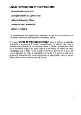 11
LOS EJES TEMATICOS QUE SE HAN DESARROLLADO SON:
- Estimulación Perceptivo Motriz
- Las Capacidades Físicas Condicionales
- La formación Deportiva Básica
- La Actividad Física para la Salud
- La Interacción Social.
Los componentes de estos ejes deben ser abordados a lo largo de la educación básica, en
función de la interrelación e integración indisoluble de los mismos.
El enfoque “MOTRIZ DE INTEGRACIÓN DINÁMICA” brinda al profesor, la posibilidad
para identificar y aprovechar al máximo, los beneficios que la actividad física ofrece al
educando para el desarrollo de sus habilidades, destrezas, hábitos y actitudes relacionados
con el movimiento corporal; así como propiciar en el maestro, un cambio de actitud
metodológica, que se hace evidente cuando el alumno se convierte en el centro del
proceso educativo, sin limitar la participación del maestro y el alumno al logro de un
componente o elemento de los ejes temáticos y culminar las actividades físicas propuestas
por el profesor o el mismo alumno dentro de la clase.
 