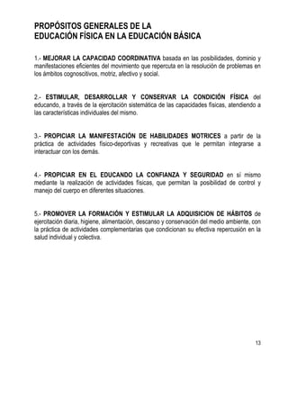 13
PROPÓSITOS GENERALES DE LA
EDUCACIÓN FÍSICA EN LA EDUCACIÓN BÁSICA
1.- MEJORAR LA CAPACIDAD COORDINATIVA basada en las posibilidades, dominio y
manifestaciones eficientes del movimiento que repercuta en la resolución de problemas en
los ámbitos cognoscitivos, motriz, afectivo y social.
2.- ESTIMULAR, DESARROLLAR Y CONSERVAR LA CONDICIÓN FÍSICA del
educando, a través de la ejercitación sistemática de las capacidades físicas, atendiendo a
las características individuales del mismo.
3.- PROPICIAR LA MANIFESTACIÓN DE HABILIDADES MOTRICES a partir de la
práctica de actividades físico-deportivas y recreativas que le permitan integrarse a
interactuar con los demás.
4.- PROPICIAR EN EL EDUCANDO LA CONFIANZA Y SEGURIDAD en sí mismo
mediante la realización de actividades físicas, que permitan la posibilidad de control y
manejo del cuerpo en diferentes situaciones.
5.- PROMOVER LA FORMACIÓN Y ESTIMULAR LA ADQUISICION DE HÁBITOS de
ejercitación diaria, higiene, alimentación, descanso y conservación del medio ambiente, con
la práctica de actividades complementarias que condicionan su efectiva repercusión en la
salud individual y colectiva.
 