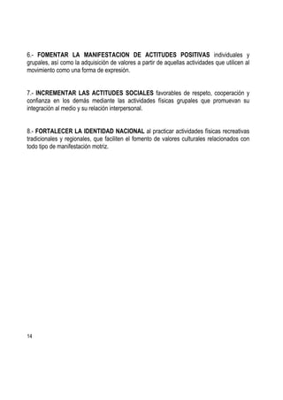 14
6.- FOMENTAR LA MANIFESTACION DE ACTITUDES POSITIVAS individuales y
grupales, así como la adquisición de valores a partir de aquellas actividades que utilicen al
movimiento como una forma de expresión.
7.- INCREMENTAR LAS ACTITUDES SOCIALES favorables de respeto, cooperación y
confianza en los demás mediante las actividades físicas grupales que promuevan su
integración al medio y su relación interpersonal.
8.- FORTALECER LA IDENTIDAD NACIONAL al practicar actividades físicas recreativas
tradicionales y regionales, que faciliten el fomento de valores culturales relacionados con
todo tipo de manifestación motriz.
 