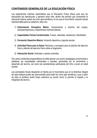 15
CONTENIDOS GENERALES DE LA EDUCACIÓN FÍSICA
Las experiencias motrices sistemáticas que la Educación Física ofrece para que los
educandos las reproduzcan y generen otras más, dentro del período que comprende la
educación básica; parten de cinco ejes temáticos, en los que el movimiento corporal resulta
imprescindible para su cobertura, ellos son:
1) Estimulación Perceptivo Motriz: Conocimiento y dominio del cuerpo,
sensopercepciones y experiencias motrices básicas.
2) Capacidades Físicas Condicionales: Fuerza, velocidad, resistencia y flexibilidad.
3) Formación Deportiva Básica: Iniciación deportiva y deporte escolar.
4) Actividad Física para la Salud: Nociones y conceptos para la práctica del ejercicio
físico y efectos del ejercicio físico sobre el organismo.
5) Interacción Social: Actitudes y valores culturales.
Con estos contenidos programáticos se debe ejercer una acción pedagógica encaminada a
satisfacer las necesidades individuales y sociales, generadas por el crecimiento y
desarrollo del alumno, así como las características particulares del niño o joven en edad
escolar.
Las actividades físicas despiertan el interés por el movimiento que en la dinámica integral
de este enfoque puede ser aprovechado para tratar los cinco ejes temáticos y que a partir
de ellos el profesor podrá hacer extensiva su acción como lo permita el respeto y la
integridad del alumno.
 