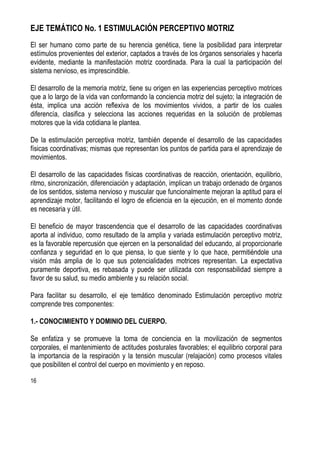16
EJE TEMÁTICO No. 1 ESTIMULACIÓN PERCEPTIVO MOTRIZ
El ser humano como parte de su herencia genética, tiene la posibilidad para interpretar
estímulos provenientes del exterior, captados a través de los órganos sensoriales y hacerla
evidente, mediante la manifestación motriz coordinada. Para la cual la participación del
sistema nervioso, es imprescindible.
El desarrollo de la memoria motriz, tiene su origen en las experiencias perceptivo motrices
que a lo largo de la vida van conformando la conciencia motriz del sujeto; la integración de
ésta, implica una acción reflexiva de los movimientos vividos, a partir de los cuales
diferencía, clasifica y selecciona las acciones requeridas en la solución de problemas
motores que la vida cotidiana le plantea.
De la estimulación perceptiva motriz, también depende el desarrollo de las capacidades
físicas coordinativas; mismas que representan los puntos de partida para el aprendizaje de
movimientos.
El desarrollo de las capacidades físicas coordinativas de reacción, orientación, equilibrio,
ritmo, sincronización, diferenciación y adaptación, implican un trabajo ordenado de órganos
de los sentidos, sistema nervioso y muscular que funcionalmente mejoran la aptitud para el
aprendizaje motor, facilitando el logro de eficiencia en la ejecución, en el momento donde
es necesaria y útil.
El beneficio de mayor trascendencia que el desarrollo de las capacidades coordinativas
aporta al individuo, como resultado de la amplia y variada estimulación perceptivo motriz,
es la favorable repercusión que ejercen en la personalidad del educando, al proporcionarle
confianza y seguridad en lo que piensa, lo que siente y lo que hace, permitiéndole una
visión más amplia de lo que sus potencialidades motrices representan. La expectativa
puramente deportiva, es rebasada y puede ser utilizada con responsabilidad siempre a
favor de su salud, su medio ambiente y su relación social.
Para facilitar su desarrollo, el eje temático denominado Estimulación perceptivo motriz
comprende tres componentes:
1.- CONOCIMIENTO Y DOMINIO DEL CUERPO.
Se enfatiza y se promueve la toma de conciencia en la movilización de segmentos
corporales, el mantenimiento de actitudes posturales favorables; el equilibrio corporal para
la importancia de la respiración y la tensión muscular (relajación) como procesos vitales
que posibiliten el control del cuerpo en movimiento y en reposo.
 