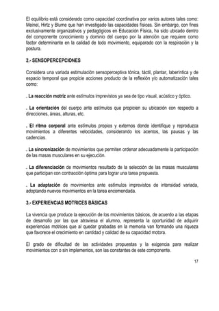 17
El equilibrio está considerado como capacidad coordinativa por varios autores tales como:
Meinel, Hirtz y Blume que han investigado las capacidades físicas. Sin embargo, con fines
exclusivamente organizativos y pedagógicos en Educación Física, ha sido ubicado dentro
del componente conocimiento y dominio del cuerpo por la atención que requiere como
factor determinante en la calidad de todo movimiento, equiparado con la respiración y la
postura.
2.- SENSOPERCEPCIONES
Considera una variada estimulación sensoperceptiva tónica, táctil, plantar, laberíntica y de
espacio temporal que propicie acciones producto de la reflexión y/o automatización tales
como:
. La reacción motriz ante estímulos imprevistos ya sea de tipo visual, acústico y óptico.
. La orientación del cuerpo ante estímulos que propicien su ubicación con respecto a
direcciones, áreas, alturas, etc.
. El ritmo corporal ante estímulos propios y externos donde identifique y reproduzca
movimientos a diferentes velocidades, considerando los acentos, las pausas y las
cadencias.
. La sincronización de movimientos que permiten ordenar adecuadamente la participación
de las masas musculares en su ejecución.
. La diferenciación de movimientos resultado de la selección de las masas musculares
que participan con contracción óptima para lograr una tarea propuesta.
. La adaptación de movimientos ante estímulos imprevistos de intensidad variada,
adoptando nuevos movimientos en la tarea encomendada.
3.- EXPERIENCIAS MOTRICES BÁSICAS
La vivencia que produce la ejecución de los movimientos básicos, de acuerdo a las etapas
de desarrollo por las que atraviesa el alumno, representa la oportunidad de adquirir
experiencias motrices que al quedar grabadas en la memoria van formando una riqueza
que favorece el crecimiento en cantidad y calidad de su capacidad motora.
El grado de dificultad de las actividades propuestas y la exigencia para realizar
movimientos con o sin implementos, son las constantes de este componente.
 