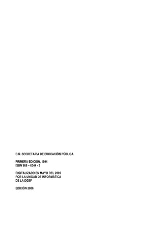 2
D.R. SECRETARÍA DE EDUCACIÓN PÚBLICA
PRIMERA EDICIÓN, 1994
ISBN 968 – 6344 - 3
DIGITALIZADO EN MAYO DEL 2005
POR LA UNIDAD DE INFORMÁTICA
DE LA DGEF
EDICIÓN 2006
 