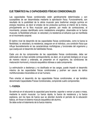 18
EJE TEMÁTICO No 2 CAPACIDADES FÍSICAS CONDICIONALES
Las capacidades físicas condicionales están genéticamente determinadas y son
susceptibles de ser desarrolladas mediante la ejercitación física. Funcionalmente, son
resultado de la posibilidad de la célula muscular para trasformar energía química en
energía mecánica, es decir el empleo de los productos químicos al interior de la misma,
principalmente en la fibra muscular para generar, por medio de contracciones, el
movimiento, proceso identificado como metabolismo energético, observable en la fuerza
muscular, la flexibilidad articular, la velocidad y la resistencia al esfuerzo que se manifiesta
en el movimiento corporal.
El óptimo nivel de desarrollo de las capacidades físicas condicionales, como la fuerza la
flexibilidad, la velocidad y la resistencia, aseguran en el individuo, una condición física que
influye favorablemente en las características morfológicas y funcionales del organismo y
que coadyuvan el desarrollo de habilidades físicas.
Cada uno de los componentes de las capacidades físicas condicionales, debe ser
estimulado en la fase sensible correspondiente; es decir, en el período biológico en el que
de manera natural y ordenada, se presentan en el organismo, las condiciones de
maduración hormonal y músculo esquelético idóneas a cada componente.
La estimulación a destiempo y no dosificada en las cargas, puede impedir el desarrollo
máximo de las capacidades físicas condicionales y podrían ser causa de daños
morfofuncionales irreversibles en el ser humano.
Para orientar el desarrollo de las capacidades físicas condicionales, el eje temático
denominado Capacidades Físicas Condicionales, comprende cuatro componentes:
1.- FUERZA
Se estimula en el educando la capacidad para levantar, soportar o vencer un peso o masa,
mediante la acción muscular. La fuerza rápida, la fuerza de resistencia y la fuerza
explosiva, son los tipos de fuerza que se abordan durante el período de la educación
básica, sin forzar el sistema músculo esquelético del alumno.
Se debe evitar el tratamiento de la fuerza máxima.
 