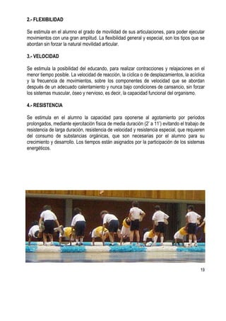 19
2.- FLEXIBILIDAD
Se estimula en el alumno el grado de movilidad de sus articulaciones, para poder ejecutar
movimientos con una gran amplitud. La flexibilidad general y especial, son los tipos que se
abordan sin forzar la natural movilidad articular.
3.- VELOCIDAD
Se estimula la posibilidad del educando, para realizar contracciones y relajaciones en el
menor tiempo posible. La velocidad de reacción, la cíclica o de desplazamientos, la acíclica
y la frecuencia de movimientos, sobre los componentes de velocidad que se abordan
después de un adecuado calentamiento y nunca bajo condiciones de cansancio, sin forzar
los sistemas muscular, óseo y nervioso, es decir, la capacidad funcional del organismo.
4.- RESISTENCIA
Se estimula en el alumno la capacidad para oponerse al agotamiento por períodos
prolongados, mediante ejercitación física de media duración (2’ a 11’) evitando el trabajo de
resistencia de larga duración, resistencia de velocidad y resistencia especial, que requieren
del consumo de substancias orgánicas, que son necesarias por el alumno para su
crecimiento y desarrollo. Los tiempos están asignados por la participación de los sistemas
energéticos.
 