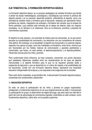 20
EJE TEMÁTICO No. 3 FORMACIÓN DEPORTIVA BÁSICA
La formación deportiva básica, es un proceso pedagógico de carácter formativo que tiende
a sentar las bases metodológicas, psicológicas y sociológicas que norman la práctica del
deporte escolar y en su opcional, desarrollo posterior, entendiendo al deporte, como una
actividad de carácter lúdico y formativo para el educando, realizada con ejercitación física;
portadora de valores, integradora de actitudes y formadora del carácter que la emplea de
forma periódica, cuya práctica está animada por el deseo de obtener cada vez mejores
resultados, no en tiempos ni en distancias. Sino en la eficiencia, prontitud y exactitud de
movimientos corporales.
El deporte ha sido siempre, una actividad de interés para los educandos, en la que ponen
aprueba sus posibilidades de movimiento y se relacionan con sus compañeros de manera
más óptima. Sin embargo, en la actualidad, el deporte ha incorporado a su esencia original,
aspectos muy ajenos al juego, como las rivalidades y el fanatismo, entre otros, mismos que
son favorecidos por los medios masivos de comunicación y aparatos publicitarios y
comerciales, que hacen, en este sentido, al deporte-espectáculo y al deporte-profesión,
influencias nocivas para los niños y jóvenes.
Para contrarrestar dicha influencia, se hace necesario, emprender una acción educativa
que establezca diferencias notables entre las características de los tipos de deporte
mencionados y el deporte formativo para el que no se requieren grandes dotes y
exigencias de ejecución y que se desarrolla en un marco de respeto a las posibilidades de
los educandos. Contar con una formación deportiva básica, representa una necesidad
educativa indispensable de la época y una respuesta a las exigencias de la sociedad.
Para cubrir dicha necesidad, el eje temático No. 3 denominado Formación deportiva básica,
comprende dos componentes a desarrollar:
1.- INICIACIÓN DEPORTIVA
En éste, se ubica la participación de los niños y jóvenes en juegos organizados;
predeportes y fundamentos deportivos en los que progresivamente se debe ir incorporando
su participación en grupo; la observación de reglas del juego, que será cada vez más fácil a
partir del nivel de aprendizaje de movimientos logrados, entendidos en este contexto, como
fundamentos deportivos, sobre todo, en los grados superiores.
 