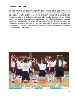 21
2.- DEPORTE ESCOLAR
En él se considera, principalmente, la práctica de los deportes básicos; denominados así
por la susceptibilidad de adaptación a las características y necesidades motrices y sociales
del educando en edad escolar, en una nueva concepción que presenta la oportunidad de
retomar, de acuerdo a condiciones regionales todos aquellos deportes que con estricto
apego a las fases sensibles cubran los requisitos para una práctica adecuada en la que se
contemplen las distancias, los pesos de los implementos, los tiempos de juego, los
reglamentos adaptados; sin olvidar la integración balanceada de equipos o categorías por
año de vida para propiciar una actitud participativa al favorecer un adecuado manejo de la
competencia y el juego limpio.
 