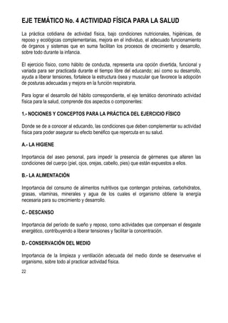 22
EJE TEMÁTICO No. 4 ACTIVIDAD FÍSICA PARA LA SALUD
La práctica cotidiana de actividad física, bajo condiciones nutricionales, higiénicas, de
reposo y ecológicas complementarias, mejora en el individuo, el adecuado funcionamiento
de órganos y sistemas que en suma facilitan los procesos de crecimiento y desarrollo,
sobre todo durante la infancia.
El ejercicio físico, como hábito de conducta, representa una opción divertida, funcional y
variada para ser practicada durante el tiempo libre del educando; así como su desarrollo,
ayuda a liberar tensiones, fortalece la estructura ósea y muscular que favorece la adopción
de posturas adecuadas y mejora en la función respiratoria.
Para lograr el desarrollo del hábito correspondiente, el eje temático denominado actividad
física para la salud, comprende dos aspectos o componentes:
1.- NOCIONES Y CONCEPTOS PARA LA PRÁCTICA DEL EJERCICIO FÍSICO
Donde se de a conocer al educando, las condiciones que deben complementar su actividad
física para poder asegurar su efecto benéfico que repercuta en su salud.
A.- LA HIGIENE
Importancia del aseo personal, para impedir la presencia de gérmenes que alteren las
condiciones del cuerpo (piel, ojos, orejas, cabello, pies) que están expuestos a ellos.
B.- LA ALIMENTACIÓN
Importancia del consumo de alimentos nutritivos que contengan proteínas, carbohidratos,
grasas, vitaminas, minerales y agua de los cuales el organismo obtiene la energía
necesaria para su crecimiento y desarrollo.
C.- DESCANSO
Importancia del período de sueño y reposo, como actividades que compensan el desgaste
energético, contribuyendo a liberar tensiones y facilitar la concentración.
D.- CONSERVACIÓN DEL MEDIO
Importancia de la limpieza y ventilación adecuada del medio donde se desenvuelve el
organismo, sobre todo al practicar actividad física.
 