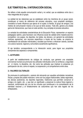 24
EJE TEMÁTICO No. 5 INTERACCIÓN SOCIAL
Se refiere a toda aquella comunicación verbal y no verbal, que se establece entre dos o
más integrantes de un grupo.
La calidad de las relaciones que se establecen entre los miembros de un grupo social,
constituyen el marco de referencia del proceso educativo, cuyo propósito axiológico,
considera la fuerte influencia que ejerce en el sujeto; la familia, el grupo de amigos y los
medios de comunicación masiva a los que se tiene acceso. Todo ello, genera una amplia
gama de interacciones, que hace en este sentido, muy complejo el proceso educativo.
La variedad de actividades características de la Educación Física, representan un espacio
pedagógico óptimo, para favorecer una influencia social de calidad entre maestro-alumno-
compañero. Los juegos, los deportes, los bailes, las danzas y en general las actividades
motrices expresivas, son recursos específicos a través de los cuales, se propicia la
manifestación de actitudes individuales y sociales que formen o refuercen valores, acordes
a la cultura nacional, regional y comunitaria socialmente significativos.
El eje temático correspondiente a la interacción social, para lograr sus propósitos
comprende dos aspectos o componentes:
1.- ACTITUDES
A partir del establecimiento de códigos de conducta, que generen una aceptable
convivencia humana se promueve las actitudes individuales como la confianza y seguridad
en sí mismo, la disciplina, etc. Así como las actitudes que implican la presencia y/o
participación de otro, como el respeto, la cooperación y el compañerismo entre otras.
2.- VALORES CULTURALES
Se promueve la participación y aprecio del educando por aquellas actividades recreativas
físicas y propias del pueblo mexicano: como son los juegos tradicionales, bailes regionales,
las danzas autóctonas, los deportes regionales, tradiciones que permiten conservar el
arraigo a la región, etc., y que dan un significado y preservan la cultura física regional y
nacional, conformando así uno de los vínculos que contribuyen a la consolidación de la
identidad nacional y al fortalecimiento de costumbres que han sido legado de los
antepasados.
 