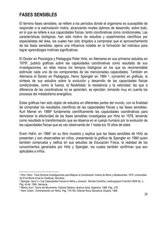 25
FASES SENSIBLES
El término fases sensibles, se refiere a los períodos donde el organismo es susceptible de
responder a la estimulación motriz, alcanzando niveles óptimos de desarrollo, sobre todo,
en lo que se refiere a sus capacidades físicas, tanto coordinativas como condicionales. Las
características biológicas, han sido motivo de estudios y experimentos científicos por
especialistas del área, los cuales han sido dirigidos a comprobar que el aprovechamiento
de las fases sensibles, ejerce una influencia notable en la formación del individuo para
lograr aprendizajes motrices significativos.
El Doctor en Psicología y Pedagogía Peter Hirtz, en Alemania en sus primeros estudios en
19794, publicó gráficas sobre las capacidades coordinativas como resultado de sus
investigaciones, en ellas marca los tiempos biológicos en los que es recomendable
estimular cada uno de los componentes de las mencionadas capacidades. También en
Alemania el Doctor en Pedagogía, Heinz Spengler en 1984 5, concentró en gráficas, la
síntesis de sus estudios sobre la evolución y desarrollo de las capacidades físicas
condicionales, como la fuerza, la flexibilidad, la resistencia y la velocidad; las que a
diferencia de las coordinativas no se aprenden, se ejercitan, tomando muy en cuenta los
procesos del metabolismo energético.
Estas gráficas han sido objeto de estudios en diferentes partes del mundo, con la finalidad
de comprobar los resultados científicos de las capacidades físicas y las fases sensibles.
Kurt Meinel en 19886 fundamenta científicamente las capacidades coordinativas para
demostrar la efectividad de las fases sensibles investigadas por Hirtz en 1978, teniendo
como resultado la transformación que se observa en el cuerpo humano por la evolución de
las capacidades físicas que se van observando de 1 hasta los 16 años de edad.
Erwin Hahn; en 19887 en su libro muestra y explica que las fases sensibles de Hirtz se
presentan y son observables en niños, presentando la gráfica de Spengler en 1984 quien
también comprueba y ratifica en sus estudios de Educación Física, la realidad de los
conocimientos generados por Hirtz y Spengler, los cuales también confirman que son
aplicables a niños.
4 Hirtz, Peter.- Tesis Doctoral Investigaciones para Mejorar la Coordinación motora de Niños y Adolescentes; 1979, Universidad
de Ernst Moritz Arnat en Greifswal, Alemania.
5 Spengler, heinz U.-“Las Capacidades Físicas en Niños y Jóvenes”. Revista Científica, Leistungssport Francfort OEIN No. 2,
Pág. 43-44, 1984. Alemania.
6 Meinel, Kurt.- Teoría del Movimiento. Editorial Stadium, Buenos Aires, Argentina, 1988, Pág.. 276.
7 Hahn, Edwin.- Entrenamiento con Niños. Pág. 178-180, Editorial Roca, Barcelona, España, 1988.
 