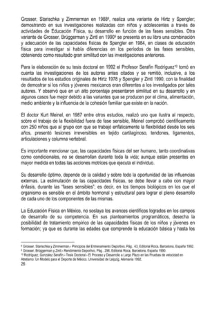 26
Grosser, Starischka y Zimmerman en 19888, realiza una variante de Hirtz y Spengler;
demostrando en sus investigaciones realizadas con niños y adolescentes a través de
actividades de Educación Física, su desarrollo en función de las fases sensibles. Otra
variante de Grosser, Brüggerman y Zintl en 19909 se presenta en su libro una combinación
y adecuación de las capacidades físicas de Spengler en 1984, en clases de educación
física para investigar si había diferencias en los períodos de las fases sensibles,
obteniendo como resultado gran similitud con las investigaciones anteriores.
Para la elaboración de su tesis doctoral en 1992 el Profesor Serafín Rodríguez10 tomó en
cuenta las investigaciones de los autores antes citados y se remitió, inclusive, a los
resultados de los estudios originales de Hirtz 1978 y Spengler y Zintl 1990, con la finalidad
de demostrar si los niños y jóvenes mexicanos eran diferentes a los investigados por tales
autores. Y observó que en un alto porcentaje presentaron similitud en su desarrollo y en
algunos casos fue mejor debido a las variantes que se producen por el clima, alimentación,
medio ambiente y la influencia de la cohesión familiar que existe en la nación.
El doctor Kurt Meinel, en 1987 entre otros estudios, realizó uno que ilustra al respecto,
sobre el trabajo de la flexibilidad fuera de fase sensible, Meinel comprobó científicamente
con 250 niños que al grupo con que se trabajó enfáticamente la flexibilidad desde los seis
años, presentó lesiones irreversibles en tejido cartilaginoso, tendones, ligamentos,
articulaciones y columna vertebral.
Es importante mencionar que, las capacidades físicas del ser humano, tanto coordinativas
como condicionales, no se desarrollan durante toda la vida; aunque están presentes en
mayor medida en todas las acciones motrices que ejecuta el individuo.
Su desarrollo óptimo, depende de la calidad y sobre todo la oportunidad de las influencias
externas. La estimulación de las capacidades físicas, se debe llevar a cabo con mayor
énfasis, durante las “fases sensibles”; es decir, en los tiempos biológicos en los que el
organismo es sensible en el ámbito hormonal y estructural para lograr el pleno desarrollo
de cada uno de los componentes de las mismas.
La Educación Física en México, no soslaya los avances científicos logrados en los campos
de desarrollo de su competencia. En sus planteamientos programáticos, desecha la
posibilidad de tratamiento empírico de las capacidades físicas de los niños y jóvenes en
formación; ya que es durante las edades que comprende la educación básica y hasta los
8 Grosser, Starischka y Zimmerman.- Principios del Entrenamiento Deportivo, Pág.. 43, Editorial Roca, Barcelona, España 1992.
9 Grosser, Brüggerman y Zintl.- Rendimiento Deportivo, Pág.. 296, Editorial Roca, Barcelona, España 1990.
10 Rodríguez, González Serafín.- Tesis Doctoral.- El Proceso y Desarrollo a Largo Plazo en las Pruebas de velocidad en
Atletismo: Un Modelo para el Deporte de México. Universidad de Leipzig, Alemania 1992.
 