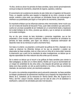 27
16 años, donde se ubican los períodos de fases sensibles, época donde aproximadamente
concluye la etapa de crecimiento y desarrollo de órganos, aparatos y sistemas.
El conocimiento de la existencia de estudios de esta índole dan al magisterio de Educación
Física, un respaldo científico para respetar la integridad de los niños y jóvenes en edad
escolar, evitando a toda costa, que participen en actividades físicas que contravengan o
interfieran sus posibilidades para lograr un nivel óptimo de crecimiento y desarrollo.
Es importante enfatizar que las influencias externas antes mencionadas, tienen mucho que
ver con la tarea del docente de Educación Física, quien debe considerar que cada alumno,
cuenta con una base susceptible de ser moldeada con un conocimiento basto y respetuoso
de la edad biológica de los niños y jóvenes que atiende y que no siempre es coincidente
con la edad cronológica.
Hoy en día, gran número de tesis doctorales y ponencias magistrales, que se han
presentado a nivel mundial, sobre el particular, resaltan la importancia de considerar los
períodos de fases sensibles, para lograr una efectiva y respetuosa estimulación del
desarrollo motor de los individuos en pleno crecimiento físico.
Con base a lo anterior, se presentan a continuación las gráficas de Hirtz y Spengler en las
cuales se observan los diferentes tiempos en los que se presentan y pueden ser
observadas las fases sensibles, tanto en niñas como en niños de la misma edad, haciendo
la observación que a partir de los resultados de estas investigaciones, se deduce que en
algunas capacidades las niñas maduran dos años antes que los varones.
De lo anterior se deduce que al recurrir a las gráficas de fases sensibles para orientar la
labor pedagógica, se debe con un criterio abierto y flexible; por lo que es recomendable dar
un margen de variabilidad de dos años antes y dos después del período que señalan las
tablas como fase sensible; con ello se podrá beneficiar a los niños y niñas de crecimiento
retardado, de crecimiento normal y de crecimiento acelerado.
En cuanto a los contenidos programáticos para la educación preescolar, las fases sensibles
se trabajan considerando las aportaciones científicas que al respecto han desarrollado Kurt
Meinel, de E. Yankelbich, de los mexicanos Dr. Ramos Galván, Mtra. Ma. Eugenia de la
Peña y del M.D. Joaquín Cravioto, estudios que han sido de valía a fin de establecer la
dosificación y selección de actividades para este nivel educativo.
 
