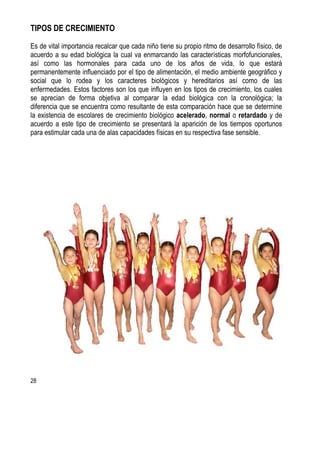 28
TIPOS DE CRECIMIENTO
Es de vital importancia recalcar que cada niño tiene su propio ritmo de desarrollo físico, de
acuerdo a su edad biológica la cual va enmarcando las características morfofuncionales,
así como las hormonales para cada uno de los años de vida, lo que estará
permanentemente influenciado por el tipo de alimentación, el medio ambiente geográfico y
social que lo rodea y los caracteres biológicos y hereditarios así como de las
enfermedades. Estos factores son los que influyen en los tipos de crecimiento, los cuales
se aprecian de forma objetiva al comparar la edad biológica con la cronológica; la
diferencia que se encuentra como resultante de esta comparación hace que se determine
la existencia de escolares de crecimiento biológico acelerado, normal o retardado y de
acuerdo a este tipo de crecimiento se presentará la aparición de los tiempos oportunos
para estimular cada una de alas capacidades físicas en su respectiva fase sensible.
 