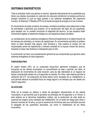 31
SISTEMAS ENERGÉTICOS
Toda la actividad motriz que genera el alumno, depende básicamente de la posibilidad que
tienen sus células musculares en cada año de vida para transformar la energía química en
energía mecánica la cual se logra gracias a los sistemas energéticos del organismo
humano. El Adenosín Trifosfato (ATP) es la fuente principal de energía en el ser humano.
El conocimiento de estos procesos de energía, orientará al profesor para seleccionar el tipo
de actividades y ejercicios que propone, en la consecución del logro de sus propósitos,
para respetar con un cuidado minucioso la integridad del alumno, ya que aquellos están
íntimamente ligados al desarrollo biológico en las respectivas fases sensibles.
La consideración de los sistemas energéticos influirá principalmente en la determinación de
los tiempos de actividad y el número de repeticiones. Su conocimiento permitirá al profesor
hacer su labor docente más segura, más formativa y más creativa al romper con las
anquilosadas series de repeticiones y ofrecerá variedad en la riqueza motora del alumno,
haciendo la clase más dinámica e interesante para el niño.
A continuación se hace una caracterización general de los componentes que generan estos
sistemas energéticos en todo organismo.
FOSFOCREATINA
El creatín fosfato (CP), es un compuesto bioquímico altamente energético que se
encuentra en las células musculares; su concentración es baja y permite, por tanto, la
realización de movimientos de corta duración, pero de alta intensidad en un espacio de
tiempo comprendido desde uno a 8 segundos en adultos. En niños, este sistema permite la
utilización del C.P. sin producción de ácido láctico como resultado de su metabolismo, lo
cual permite efectuar la actividad física sin riesgo alguno o en tiempos que van desde uno
hasta 5 segundos.
GLUCOLISIS
Parte de la energía se obtiene a través de glucógeno almacenando en las células
musculares, lo que permite que la glucólisis se prolongue de 45 segundos a un minuto. A
este sistema se le denomina Anaeróbico Láctico, por la producción de este ácido en
ausencia de oxígeno como resultado del metabolismo. Es un factor de riesgo para niños y
jóvenes menores de 16 años, ya que la ausencia de hormonas para sus resíntesis provoca
el desgaste de las superficies articulares, así como la modificación de las fibras
musculares.
 