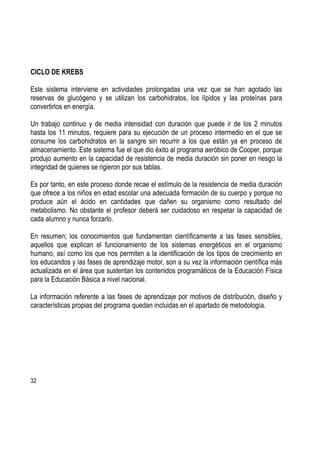 32
CICLO DE KREBS
Este sistema interviene en actividades prolongadas una vez que se han agotado las
reservas de glucógeno y se utilizan los carbohidratos, los lípidos y las proteínas para
convertirlos en energía.
Un trabajo continuo y de media intensidad con duración que puede ir de los 2 minutos
hasta los 11 minutos, requiere para su ejecución de un proceso intermedio en el que se
consume los carbohidratos en la sangre sin recurrir a los que están ya en proceso de
almacenamiento. Este sistema fue el que dio éxito al programa aeróbico de Cooper, porque
produjo aumento en la capacidad de resistencia de media duración sin poner en riesgo la
integridad de quienes se rigieron por sus tablas.
Es por tanto, en este proceso donde recae el estímulo de la resistencia de media duración
que ofrece a los niños en edad escolar una adecuada formación de su cuerpo y porque no
produce aún el ácido en cantidades que dañen su organismo como resultado del
metabolismo. No obstante el profesor deberá ser cuidadoso en respetar la capacidad de
cada alumno y nunca forzarlo.
En resumen; los conocimientos que fundamentan científicamente a las fases sensibles,
aquellos que explican el funcionamiento de los sistemas energéticos en el organismo
humano, así como los que nos permiten a la identificación de los tipos de crecimiento en
los educandos y las fases de aprendizaje motor, son a su vez la información científica más
actualizada en el área que sustentan los contenidos programáticos de la Educación Física
para la Educación Básica a nivel nacional.
La información referente a las fases de aprendizaje por motivos de distribución, diseño y
características propias del programa quedan incluidas en el apartado de metodología.
 