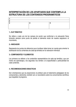 33
INTERPRETACIÓN DE LOS APARTADOS QUE CONTEMPLA LA
ESTRUCTURA DE LOS CONTENIDOS PROGRAMÁTICOS
1
2
3 4 5
1.- EJE TEMATICO
Se refiere a cada uno de los campos de acción que conforman a la educación física
tomando siempre como punto de partida el elemento rector de nuestra asignatura: el
movimiento.
2.- INDICADOR
Representa los puntos de referencia que el profesor debe tomar en cuenta para orientar la
dosificación de los contenidos de cada eje temático en la valoración individual.
3.- COMPONENTES Y ELEMENTOS
Los primeros se refieren a los contenidos representativos de cada eje temático, que son
motivo de aprendizaje y los segundos nos remiten a la especificidad o particularidad de
cada contenido.
4.- RECOMENDACIONES DIDACTICAS
Son orientaciones que se proporcionan al profesor para el tratamiento pedagógico de los
componentes y elementos, también son un recordatorio sobre los conocimientos científicos
que respaldan el programa.
 