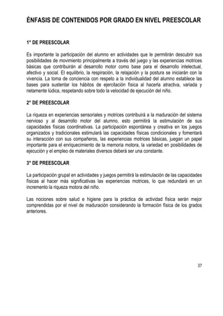 37
ÉNFASIS DE CONTENIDOS POR GRADO EN NIVEL PREESCOLAR
1° DE PREESCOLAR
Es importante la participación del alumno en actividades que le permitirán descubrir sus
posibilidades de movimiento principalmente a través del juego y las experiencias motrices
básicas que contribuirán al desarrollo motor como base para el desarrollo intelectual,
afectivo y social. El equilibrio, la respiración, la relajación y la postura se iniciarán con la
vivencia. La toma de conciencia con respeto a la individualidad del alumno establece las
bases para sustentar los hábitos de ejercitación física al hacerla atractiva, variada y
netamente lúdica, respetando sobre todo la velocidad de ejecución del niño.
2° DE PREESCOLAR
La riqueza en experiencias sensoriales y motrices contribuirá a la maduración del sistema
nervioso y al desarrollo motor del alumno, esto permitirá la estimulación de sus
capacidades físicas coordinativas. La participación espontánea y creativa en los juegos
organizados y tradicionales estimulará las capacidades físicas condicionales y fomentará
su interacción con sus compañeros, las experiencias motrices básicas, juegan un papel
importante para el enriquecimiento de la memoria motora, la variedad en posibilidades de
ejecución y el empleo de materiales diversos deberá ser una constante.
3° DE PREESCOLAR
La participación grupal en actividades y juegos permitirá la estimulación de las capacidades
físicas al hacer más significativas las experiencias motrices, lo que redundará en un
incremento la riqueza motora del niño.
Las nociones sobre salud e higiene para la práctica de actividad física serán mejor
comprendidas por el nivel de maduración considerando la formación física de los grados
anteriores.
 
