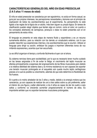 38
CARACTERÍSTICAS GENERALES DEL NIÑO EN EDAD PREESCOLAR
(3 A 5 años 11 meses de edad)
El niño en edad preescolar se caracteriza por ser egocéntrico, no actúa en forma casual, se
guía por sus propios intereses, las percepciones necesidades y temores son el principio de
explicación de todos los acontecimientos que él experimenta. Su pensamiento no está
ligado a las reglas de la lógica de un adulto, más bien siguen su propia lógica. En tareas de
clasificación pueden elegir objetos que tienten algo en común, como el color; en cuanto a
los conceptos abstractos de semejanza, jerarquía o clase no están presentes aún el en
pensamiento de estos niños.
El lenguaje se presenta en esta etapa de manera fluido y espontáneo y es un recurso
sumamente efectivo, para su relación con los demás un vocabulario extenso, con lo que
pueden describir sus experiencias internas y los acontecimientos que le ocurren. Utilizan el
lenguaje para dirigir su acción, enfatizar los juegos e imprimen diferentes tonos de voz
imitando expresiones y acentos que han escuchado.
Le es difícil organizar el tiempo y confunde fácilmente el ayer con el ahora.
Su sistema nervioso tiene gran excitabilidad, por lo que es necesario tener mucho cuidado
en las tareas asignadas a fin de evitar la fatiga; el crecimiento del tejido muscular se
efectúa principalmente a expensas del engrosamiento de las fibras musculares pero debido
a la relativa debilidad del sistema óseo y la mínima resistencia no son capaces de soportar
una tensión muscular prolongada en el esqueleto aún queda mucho tejido cartilaginoso
gracias a lo cual es posible su crecimiento, además de que esto determina la flexibilidad de
los huesos.
En cuanto a lo motriz alrededor de los 3 años y medio, debido a la energía motora que los
caracteriza, ya son capaces de realizar de uno a tres saltos sobre su pie preferente, saltar
al interior de una figura y saltar alternando; a los 4 años es capaz de dar de cuatro a seis
saltos y conforme va creciendo aumentar progresivamente el número de ellos. Es
importante señalar que no soportan tensiones musculares prolongadas.
 