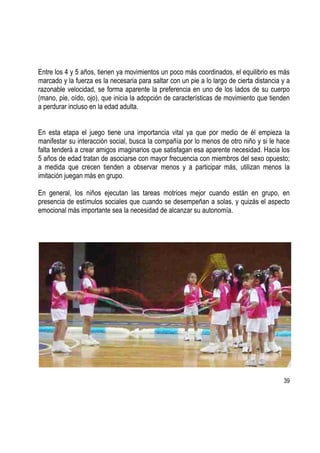 39
Entre los 4 y 5 años, tienen ya movimientos un poco más coordinados, el equilibrio es más
marcado y la fuerza es la necesaria para saltar con un pie a lo largo de cierta distancia y a
razonable velocidad, se forma aparente la preferencia en uno de los lados de su cuerpo
(mano, pie, oído, ojo), que inicia la adopción de características de movimiento que tienden
a perdurar incluso en la edad adulta.
En esta etapa el juego tiene una importancia vital ya que por medio de él empieza la
manifestar su interacción social, busca la compañía por lo menos de otro niño y si le hace
falta tenderá a crear amigos imaginarios que satisfagan esa aparente necesidad. Hacia los
5 años de edad tratan de asociarse con mayor frecuencia con miembros del sexo opuesto;
a medida que crecen tienden a observar menos y a participar más, utilizan menos la
imitación juegan más en grupo.
En general, los niños ejecutan las tareas motrices mejor cuando están en grupo, en
presencia de estímulos sociales que cuando se desempeñan a solas, y quizás el aspecto
emocional más importante sea la necesidad de alcanzar su autonomía.
 