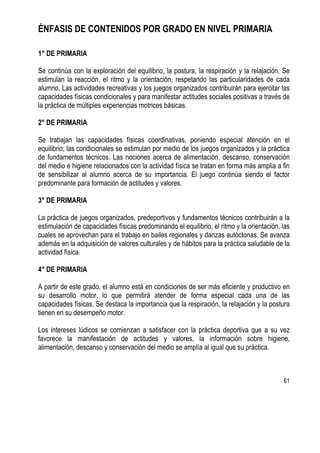 61
ÉNFASIS DE CONTENIDOS POR GRADO EN NIVEL PRIMARIA
1° DE PRIMARIA
Se continúa con la exploración del equilibrio, la postura, la respiración y la relajación. Se
estimulan la reacción, el ritmo y la orientación, respetando las particularidades de cada
alumno. Las actividades recreativas y los juegos organizados contribuirán para ejercitar las
capacidades físicas condicionales y para manifestar actitudes sociales positivas a través de
la práctica de múltiples experiencias motrices básicas.
2° DE PRIMARIA
Se trabajan las capacidades físicas coordinativas, poniendo especial atención en el
equilibrio; las condicionales se estimulan por medio de los juegos organizados y la práctica
de fundamentos técnicos. Las nociones acerca de alimentación, descanso, conservación
del medio e higiene relacionados con la actividad física se tratan en forma más amplia a fin
de sensibilizar al alumno acerca de su importancia. El juego continúa siendo el factor
predominante para formación de actitudes y valores.
3° DE PRIMARIA
La práctica de juegos organizados, predeportivos y fundamentos técnicos contribuirán a la
estimulación de capacidades físicas predominando el equilibrio, el ritmo y la orientación, las
cuales se aprovechan para el trabajo en bailes regionales y danzas autóctonas. Se avanza
además en la adquisición de valores culturales y de hábitos para la práctica saludable de la
actividad física.
4° DE PRIMARIA
A partir de este grado, el alumno está en condiciones de ser más eficiente y productivo en
su desarrollo motor, lo que permitirá atender de forma especial cada una de las
capacidades físicas. Se destaca la importancia que la respiración, la relajación y la postura
tienen en su desempeño motor.
Los intereses lúdicos se comienzan a satisfacer con la práctica deportiva que a su vez
favorece la manifestación de actitudes y valores, la información sobre higiene,
alimentación, descanso y conservación del medio se amplía al igual que su práctica.
 
