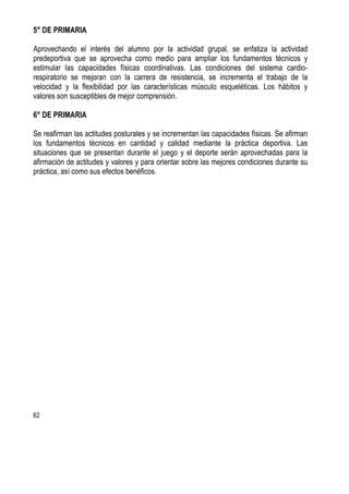62
5° DE PRIMARIA
Aprovechando el interés del alumno por la actividad grupal, se enfatiza la actividad
predeportiva que se aprovecha como medio para ampliar los fundamentos técnicos y
estimular las capacidades físicas coordinativas. Las condiciones del sistema cardio-
respiratorio se mejoran con la carrera de resistencia, se incrementa el trabajo de la
velocidad y la flexibilidad por las características músculo esqueléticas. Los hábitos y
valores son susceptibles de mejor comprensión.
6° DE PRIMARIA
Se reafirman las actitudes posturales y se incrementan las capacidades físicas. Se afirman
los fundamentos técnicos en cantidad y calidad mediante la práctica deportiva. Las
situaciones que se presentan durante el juego y el deporte serán aprovechadas para la
afirmación de actitudes y valores y para orientar sobre las mejores condiciones durante su
práctica, así como sus efectos benéficos.
 