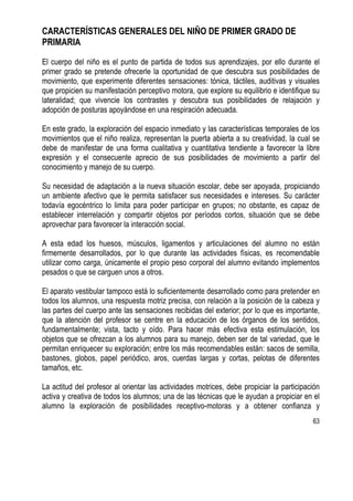63
CARACTERÍSTICAS GENERALES DEL NIÑO DE PRIMER GRADO DE
PRIMARIA
El cuerpo del niño es el punto de partida de todos sus aprendizajes, por ello durante el
primer grado se pretende ofrecerle la oportunidad de que descubra sus posibilidades de
movimiento, que experimente diferentes sensaciones: tónica, táctiles, auditivas y visuales
que propicien su manifestación perceptivo motora, que explore su equilibrio e identifique su
lateralidad; que vivencie los contrastes y descubra sus posibilidades de relajación y
adopción de posturas apoyándose en una respiración adecuada.
En este grado, la exploración del espacio inmediato y las características temporales de los
movimientos que el niño realiza, representan la puerta abierta a su creatividad, la cual se
debe de manifestar de una forma cualitativa y cuantitativa tendiente a favorecer la libre
expresión y el consecuente aprecio de sus posibilidades de movimiento a partir del
conocimiento y manejo de su cuerpo.
Su necesidad de adaptación a la nueva situación escolar, debe ser apoyada, propiciando
un ambiente afectivo que le permita satisfacer sus necesidades e intereses. Su carácter
todavía egocéntrico lo limita para poder participar en grupos; no obstante, es capaz de
establecer interrelación y compartir objetos por períodos cortos, situación que se debe
aprovechar para favorecer la interacción social.
A esta edad los huesos, músculos, ligamentos y articulaciones del alumno no están
firmemente desarrollados, por lo que durante las actividades físicas, es recomendable
utilizar como carga, únicamente el propio peso corporal del alumno evitando implementos
pesados o que se carguen unos a otros.
El aparato vestibular tampoco está lo suficientemente desarrollado como para pretender en
todos los alumnos, una respuesta motriz precisa, con relación a la posición de la cabeza y
las partes del cuerpo ante las sensaciones recibidas del exterior; por lo que es importante,
que la atención del profesor se centre en la educación de los órganos de los sentidos,
fundamentalmente; vista, tacto y oído. Para hacer más efectiva esta estimulación, los
objetos que se ofrezcan a los alumnos para su manejo, deben ser de tal variedad, que le
permitan enriquecer su exploración; entre los más recomendables están: sacos de semilla,
bastones, globos, papel periódico, aros, cuerdas largas y cortas, pelotas de diferentes
tamaños, etc.
La actitud del profesor al orientar las actividades motrices, debe propiciar la participación
activa y creativa de todos los alumnos; una de las técnicas que le ayudan a propiciar en el
alumno la exploración de posibilidades receptivo-motoras y a obtener confianza y
 